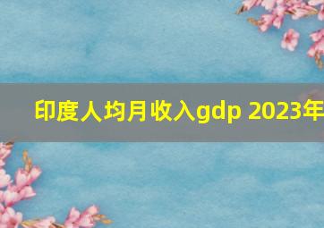 印度人均月收入gdp 2023年